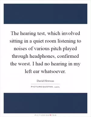 The hearing test, which involved sitting in a quiet room listening to noises of various pitch played through headphones, confirmed the worst. I had no hearing in my left ear whatsoever Picture Quote #1
