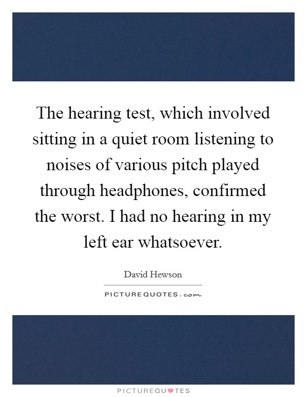 The hearing test, which involved sitting in a quiet room listening to noises of various pitch played through headphones, confirmed the worst. I had no hearing in my left ear whatsoever. Picture Quote #1