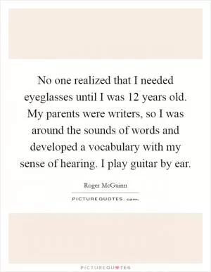 No one realized that I needed eyeglasses until I was 12 years old. My parents were writers, so I was around the sounds of words and developed a vocabulary with my sense of hearing. I play guitar by ear Picture Quote #1