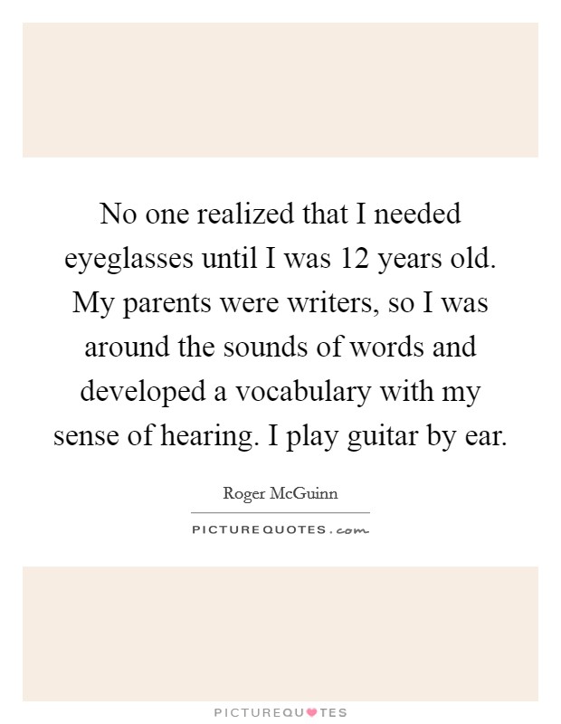 No one realized that I needed eyeglasses until I was 12 years old. My parents were writers, so I was around the sounds of words and developed a vocabulary with my sense of hearing. I play guitar by ear. Picture Quote #1