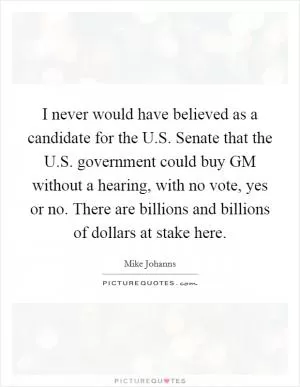 I never would have believed as a candidate for the U.S. Senate that the U.S. government could buy GM without a hearing, with no vote, yes or no. There are billions and billions of dollars at stake here Picture Quote #1