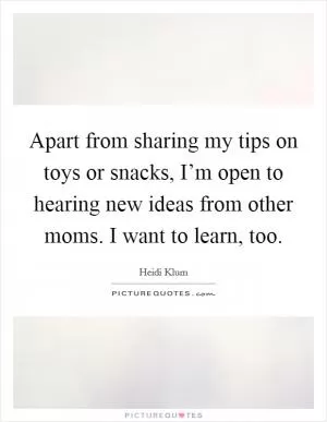 Apart from sharing my tips on toys or snacks, I’m open to hearing new ideas from other moms. I want to learn, too Picture Quote #1