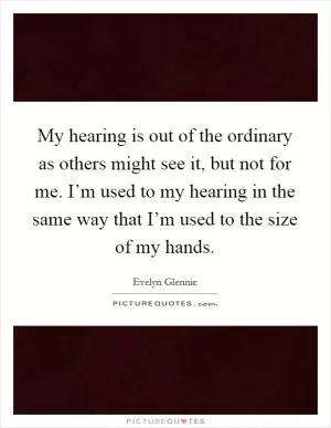 My hearing is out of the ordinary as others might see it, but not for me. I’m used to my hearing in the same way that I’m used to the size of my hands Picture Quote #1