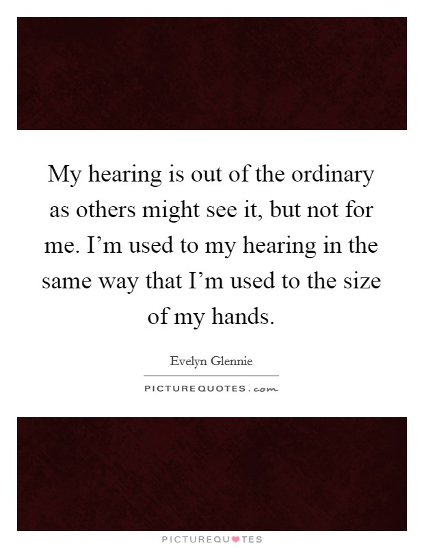 My hearing is out of the ordinary as others might see it, but not for me. I'm used to my hearing in the same way that I'm used to the size of my hands. Picture Quote #1