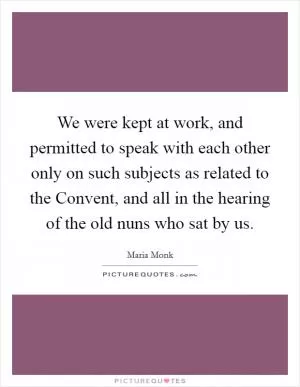 We were kept at work, and permitted to speak with each other only on such subjects as related to the Convent, and all in the hearing of the old nuns who sat by us Picture Quote #1