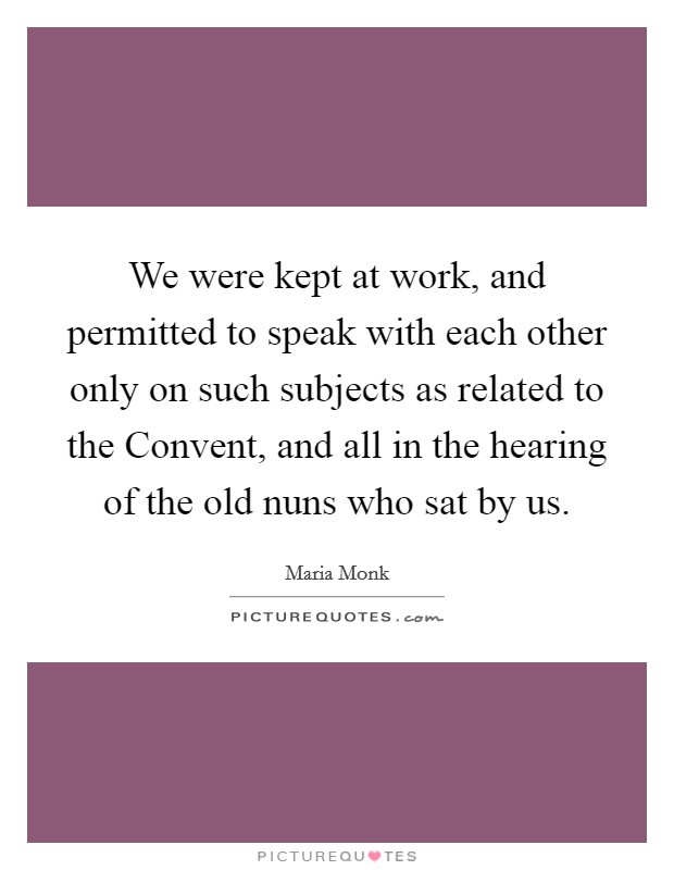 We were kept at work, and permitted to speak with each other only on such subjects as related to the Convent, and all in the hearing of the old nuns who sat by us. Picture Quote #1