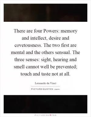 There are four Powers: memory and intellect, desire and covetousness. The two first are mental and the others sensual. The three senses: sight, hearing and smell cannot well be prevented; touch and taste not at all Picture Quote #1