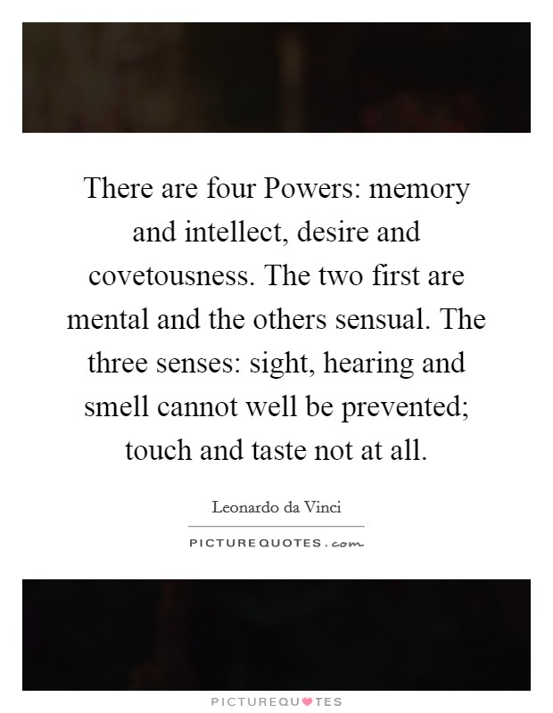 There are four Powers: memory and intellect, desire and covetousness. The two first are mental and the others sensual. The three senses: sight, hearing and smell cannot well be prevented; touch and taste not at all. Picture Quote #1
