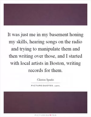 It was just me in my basement honing my skills, hearing songs on the radio and trying to manipulate them and then writing over those, and I started with local artists in Boston, writing records for them Picture Quote #1