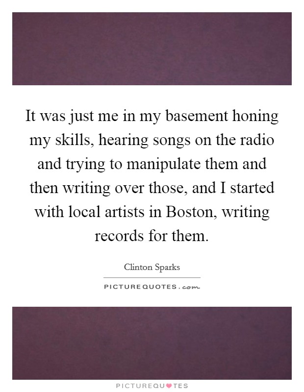 It was just me in my basement honing my skills, hearing songs on the radio and trying to manipulate them and then writing over those, and I started with local artists in Boston, writing records for them. Picture Quote #1