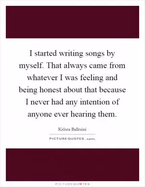 I started writing songs by myself. That always came from whatever I was feeling and being honest about that because I never had any intention of anyone ever hearing them Picture Quote #1
