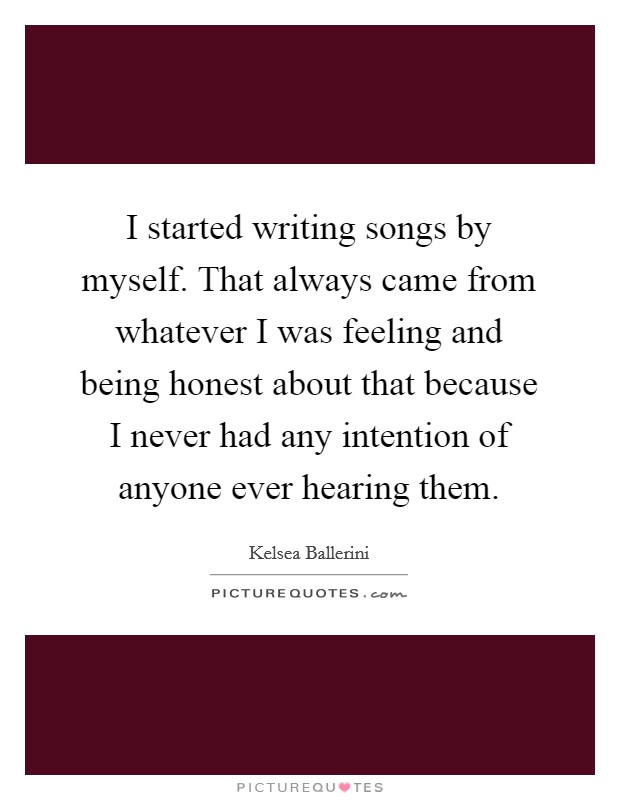 I started writing songs by myself. That always came from whatever I was feeling and being honest about that because I never had any intention of anyone ever hearing them. Picture Quote #1
