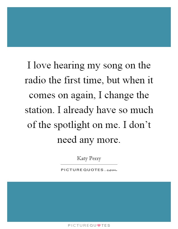 I love hearing my song on the radio the first time, but when it comes on again, I change the station. I already have so much of the spotlight on me. I don't need any more. Picture Quote #1