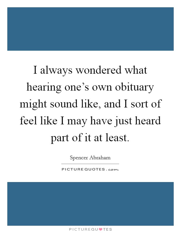 I always wondered what hearing one's own obituary might sound like, and I sort of feel like I may have just heard part of it at least. Picture Quote #1