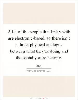 A lot of the people that I play with are electronic-based, so there isn’t a direct physical analogue between what they’re doing and the sound you’re hearing Picture Quote #1