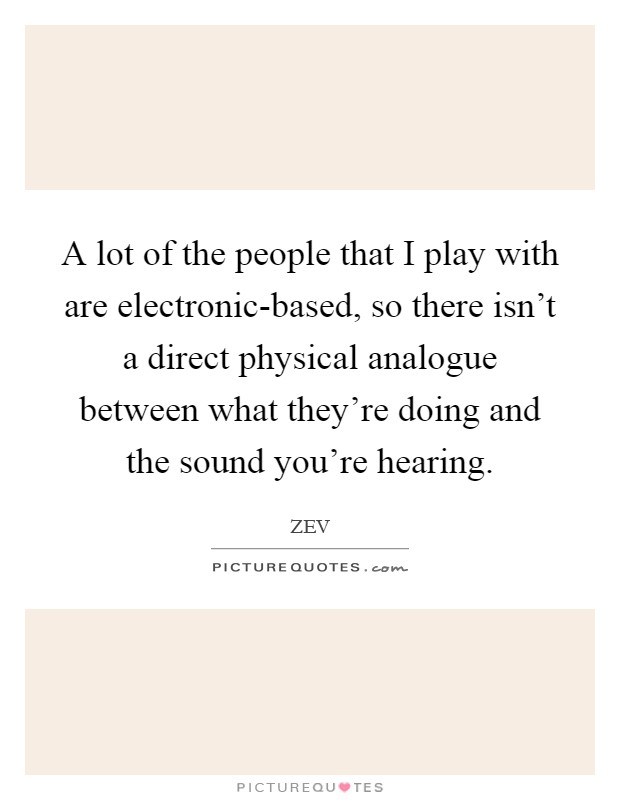 A lot of the people that I play with are electronic-based, so there isn't a direct physical analogue between what they're doing and the sound you're hearing. Picture Quote #1