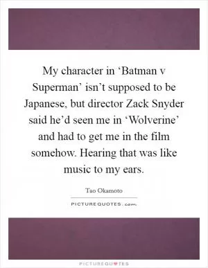 My character in ‘Batman v Superman’ isn’t supposed to be Japanese, but director Zack Snyder said he’d seen me in ‘Wolverine’ and had to get me in the film somehow. Hearing that was like music to my ears Picture Quote #1
