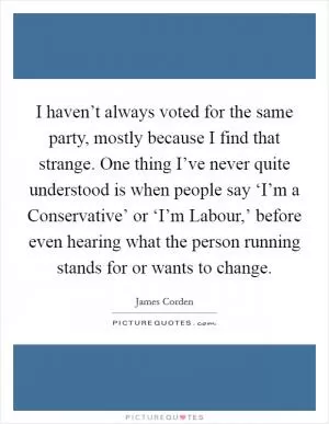 I haven’t always voted for the same party, mostly because I find that strange. One thing I’ve never quite understood is when people say ‘I’m a Conservative’ or ‘I’m Labour,’ before even hearing what the person running stands for or wants to change Picture Quote #1