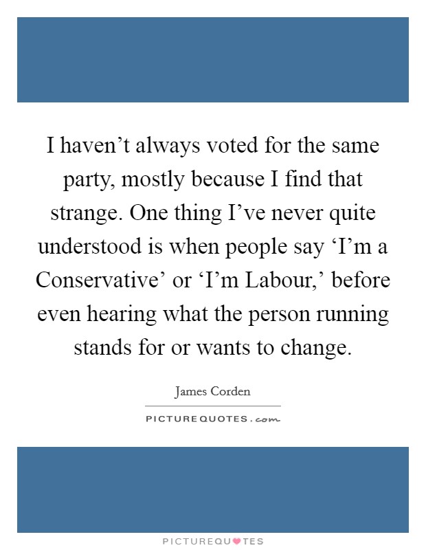 I haven't always voted for the same party, mostly because I find that strange. One thing I've never quite understood is when people say ‘I'm a Conservative' or ‘I'm Labour,' before even hearing what the person running stands for or wants to change. Picture Quote #1