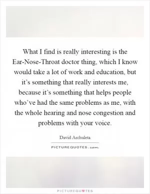What I find is really interesting is the Ear-Nose-Throat doctor thing, which I know would take a lot of work and education, but it’s something that really interests me, because it’s something that helps people who’ve had the same problems as me, with the whole hearing and nose congestion and problems with your voice Picture Quote #1