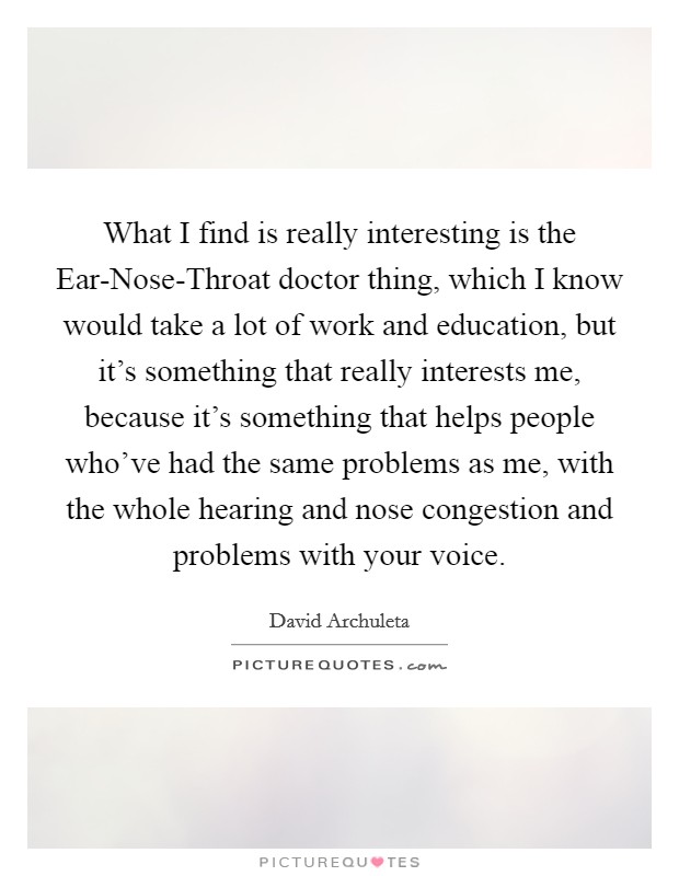What I find is really interesting is the Ear-Nose-Throat doctor thing, which I know would take a lot of work and education, but it's something that really interests me, because it's something that helps people who've had the same problems as me, with the whole hearing and nose congestion and problems with your voice. Picture Quote #1