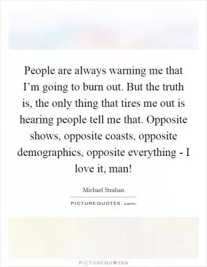 People are always warning me that I’m going to burn out. But the truth is, the only thing that tires me out is hearing people tell me that. Opposite shows, opposite coasts, opposite demographics, opposite everything - I love it, man! Picture Quote #1