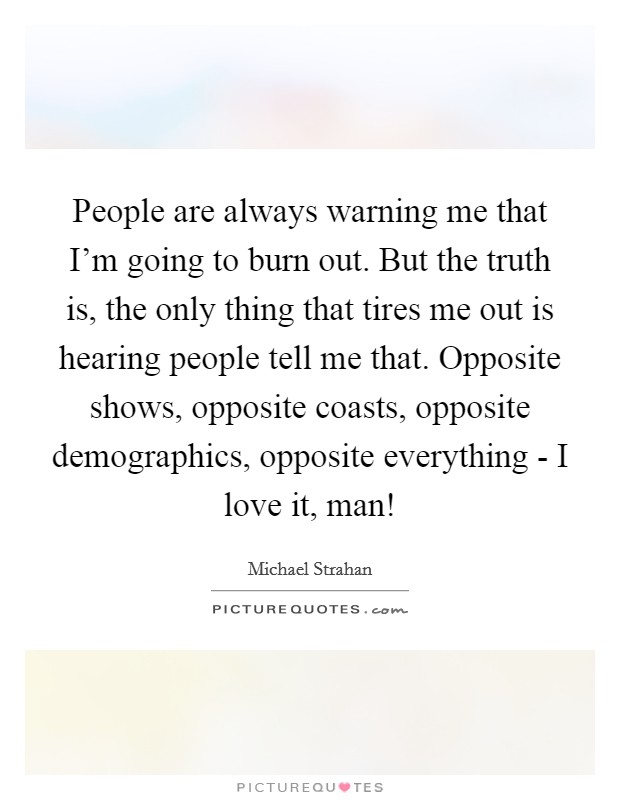 People are always warning me that I'm going to burn out. But the truth is, the only thing that tires me out is hearing people tell me that. Opposite shows, opposite coasts, opposite demographics, opposite everything - I love it, man! Picture Quote #1