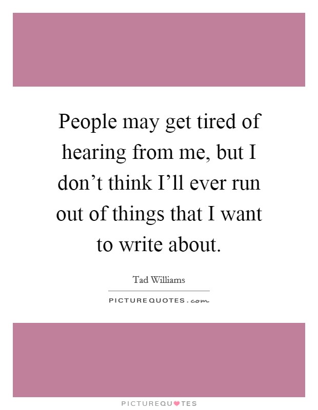People may get tired of hearing from me, but I don't think I'll ever run out of things that I want to write about. Picture Quote #1