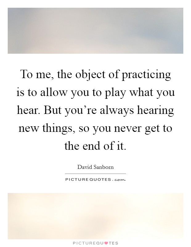 To me, the object of practicing is to allow you to play what you hear. But you're always hearing new things, so you never get to the end of it. Picture Quote #1