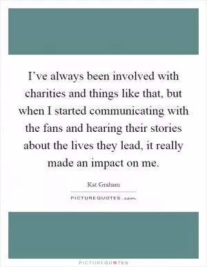 I’ve always been involved with charities and things like that, but when I started communicating with the fans and hearing their stories about the lives they lead, it really made an impact on me Picture Quote #1