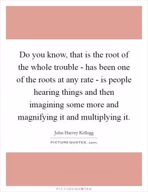 Do you know, that is the root of the whole trouble - has been one of the roots at any rate - is people hearing things and then imagining some more and magnifying it and multiplying it Picture Quote #1
