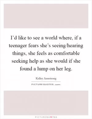 I’d like to see a world where, if a teenager fears she’s seeing/hearing things, she feels as comfortable seeking help as she would if she found a lump on her leg Picture Quote #1