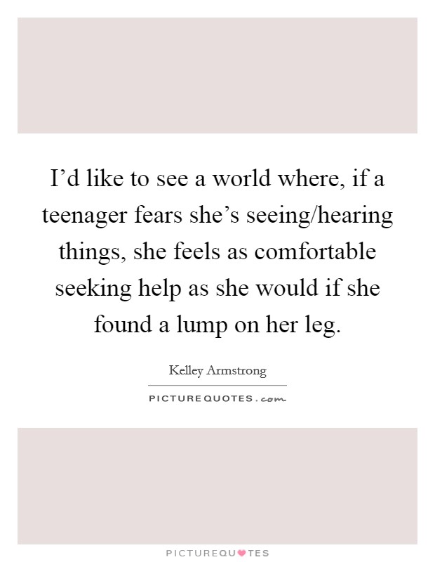 I'd like to see a world where, if a teenager fears she's seeing/hearing things, she feels as comfortable seeking help as she would if she found a lump on her leg. Picture Quote #1