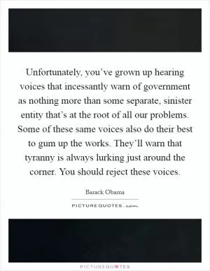 Unfortunately, you’ve grown up hearing voices that incessantly warn of government as nothing more than some separate, sinister entity that’s at the root of all our problems. Some of these same voices also do their best to gum up the works. They’ll warn that tyranny is always lurking just around the corner. You should reject these voices Picture Quote #1