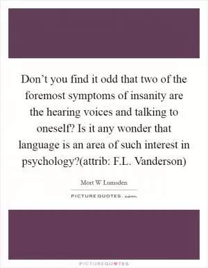 Don’t you find it odd that two of the foremost symptoms of insanity are the hearing voices and talking to oneself? Is it any wonder that language is an area of such interest in psychology?(attrib: F.L. Vanderson) Picture Quote #1