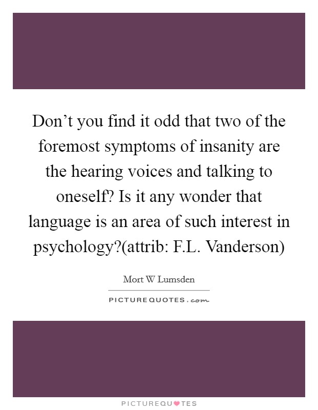 Don't you find it odd that two of the foremost symptoms of insanity are the hearing voices and talking to oneself? Is it any wonder that language is an area of such interest in psychology?(attrib: F.L. Vanderson) Picture Quote #1