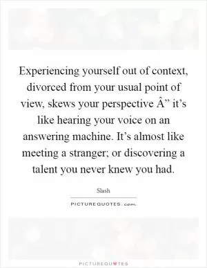 Experiencing yourself out of context, divorced from your usual point of view, skews your perspective Â” it’s like hearing your voice on an answering machine. It’s almost like meeting a stranger; or discovering a talent you never knew you had Picture Quote #1