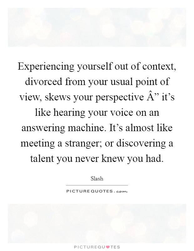 Experiencing yourself out of context, divorced from your usual point of view, skews your perspective Â” it's like hearing your voice on an answering machine. It's almost like meeting a stranger; or discovering a talent you never knew you had. Picture Quote #1