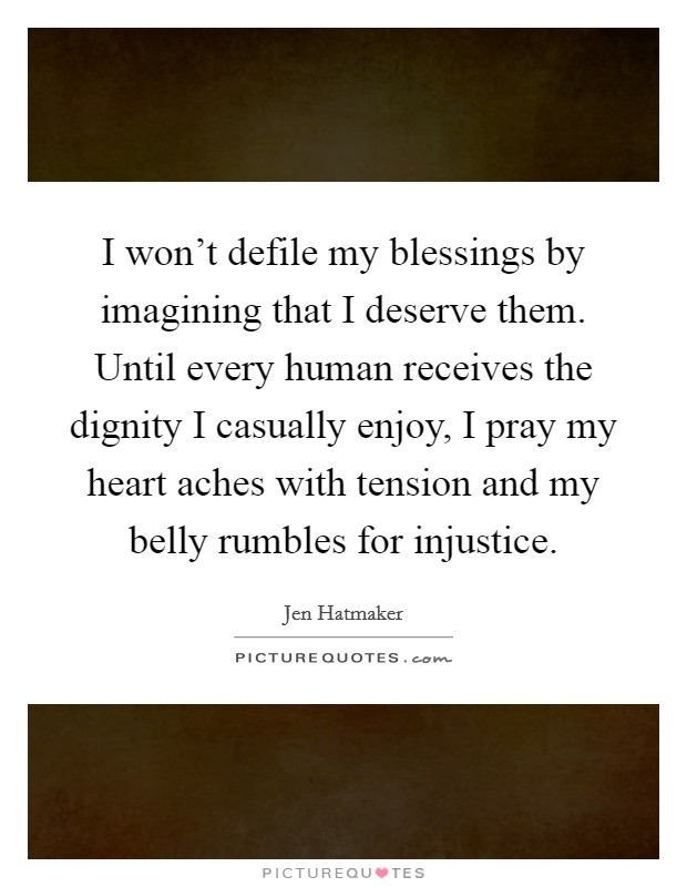 I won't defile my blessings by imagining that I deserve them. Until every human receives the dignity I casually enjoy, I pray my heart aches with tension and my belly rumbles for injustice. Picture Quote #1