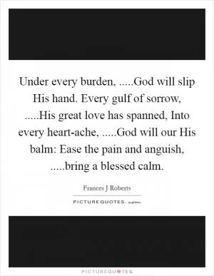 Under every burden, .....God will slip His hand. Every gulf of sorrow, .....His great love has spanned, Into every heart-ache, .....God will our His balm: Ease the pain and anguish, .....bring a blessed calm Picture Quote #1