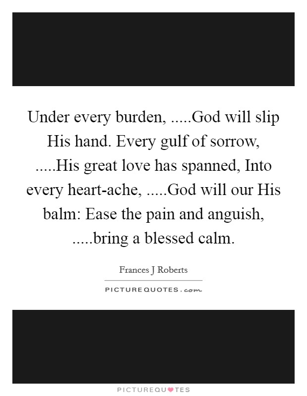 Under every burden, .....God will slip His hand. Every gulf of sorrow, .....His great love has spanned, Into every heart-ache, .....God will our His balm: Ease the pain and anguish, .....bring a blessed calm. Picture Quote #1