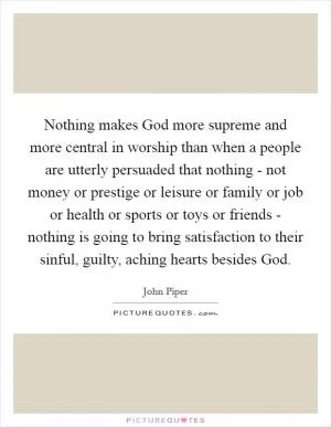 Nothing makes God more supreme and more central in worship than when a people are utterly persuaded that nothing - not money or prestige or leisure or family or job or health or sports or toys or friends - nothing is going to bring satisfaction to their sinful, guilty, aching hearts besides God Picture Quote #1
