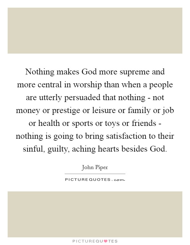 Nothing makes God more supreme and more central in worship than when a people are utterly persuaded that nothing - not money or prestige or leisure or family or job or health or sports or toys or friends - nothing is going to bring satisfaction to their sinful, guilty, aching hearts besides God. Picture Quote #1