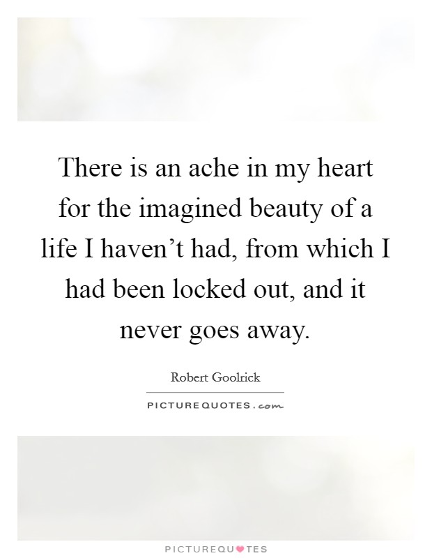 There is an ache in my heart for the imagined beauty of a life I haven't had, from which I had been locked out, and it never goes away. Picture Quote #1