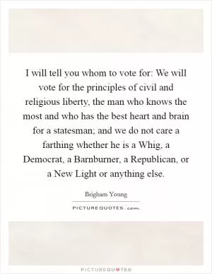 I will tell you whom to vote for: We will vote for the principles of civil and religious liberty, the man who knows the most and who has the best heart and brain for a statesman; and we do not care a farthing whether he is a Whig, a Democrat, a Barnburner, a Republican, or a New Light or anything else Picture Quote #1