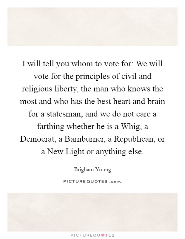 I will tell you whom to vote for: We will vote for the principles of civil and religious liberty, the man who knows the most and who has the best heart and brain for a statesman; and we do not care a farthing whether he is a Whig, a Democrat, a Barnburner, a Republican, or a New Light or anything else. Picture Quote #1