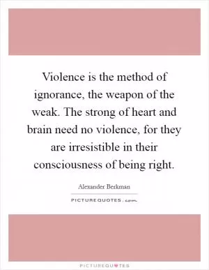 Violence is the method of ignorance, the weapon of the weak. The strong of heart and brain need no violence, for they are irresistible in their consciousness of being right Picture Quote #1