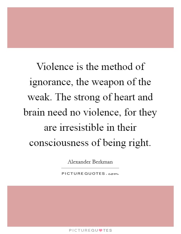 Violence is the method of ignorance, the weapon of the weak. The strong of heart and brain need no violence, for they are irresistible in their consciousness of being right. Picture Quote #1