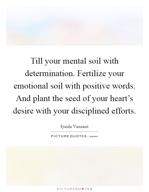 Till your mental soil with determination. Fertilize your emotional soil with positive words. And plant the seed of your heart's desire with your disciplined efforts. Picture Quote #1