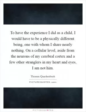 To have the experience I did as a child, I would have to be a physically different being, one with whom I share nearly nothing. On a cellular level, aside from the neurons of my cerebral cortex and a few other stranglers in my heart and eyes, I am not him Picture Quote #1